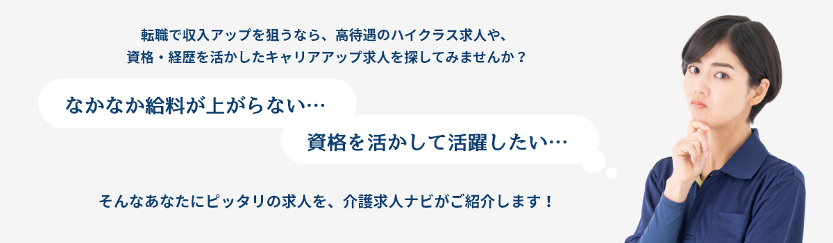 転職で収入アップを狙うなら、高待遇のハイクラス求人や、資格・経歴を活かしたキャリアアップ求人を探してみませんか？
                            「なかなか給料が上がらない…」
                            「資格を活かして活躍したい…」
                            そんなあなたにピッタリの求人を、介護求人ナビがご紹介します！